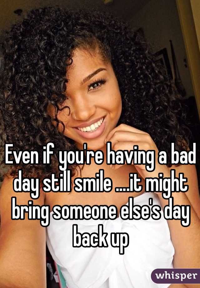 Even if you're having a bad day still smile ....it might bring someone else's day back up