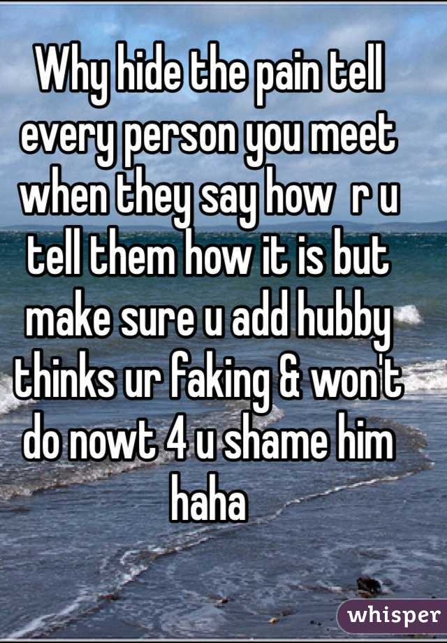 Why hide the pain tell  every person you meet when they say how  r u  tell them how it is but make sure u add hubby thinks ur faking & won't do nowt 4 u shame him haha