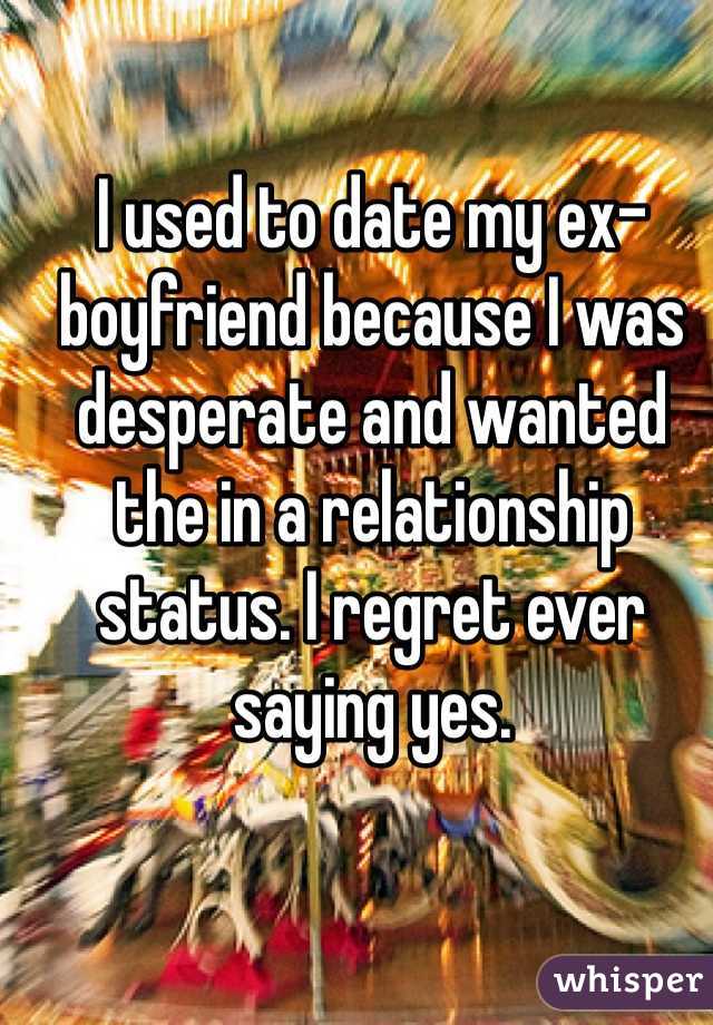 I used to date my ex-boyfriend because I was desperate and wanted the in a relationship status. I regret ever saying yes.