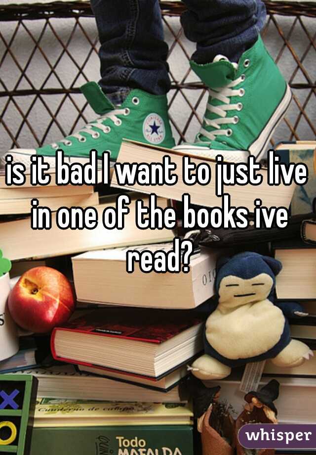 is it bad I want to just live in one of the books ive read?