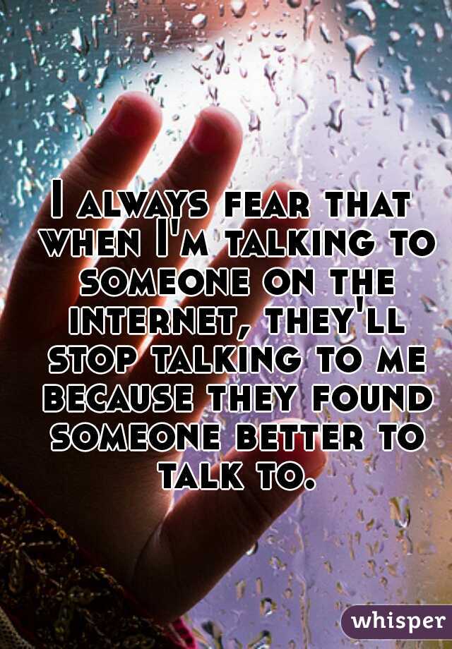 I always fear that when I'm talking to someone on the internet, they'll stop talking to me because they found someone better to talk to.
