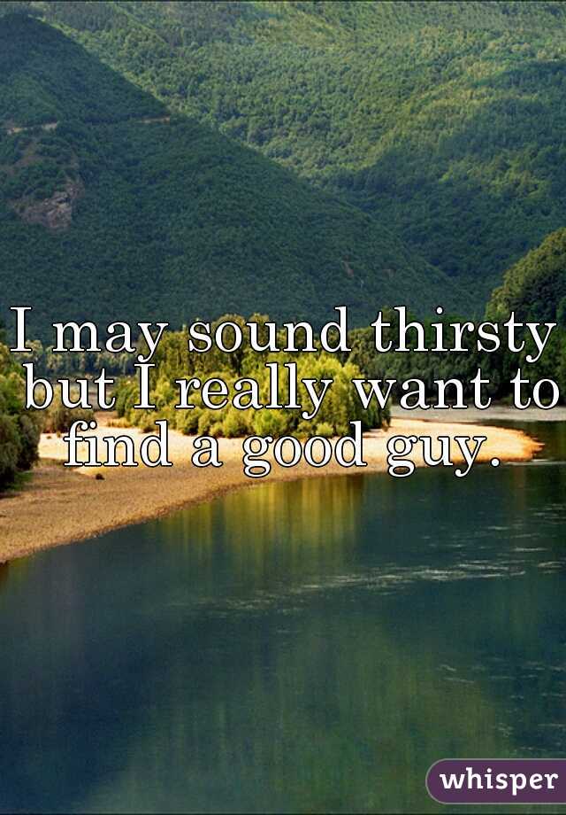 I may sound thirsty but I really want to find a good guy. 