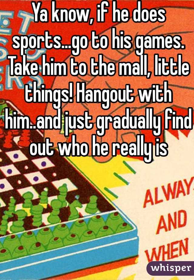 Ya know, if he does sports...go to his games. Take him to the mall, little things! Hangout with him..and just gradually find out who he really is