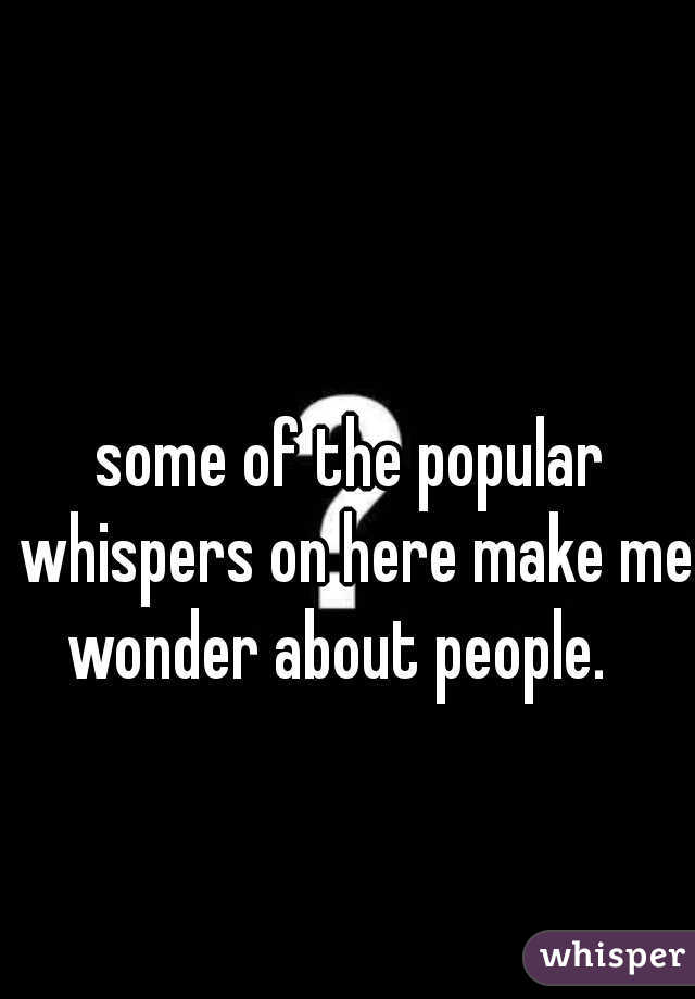 some of the popular whispers on here make me wonder about people.   