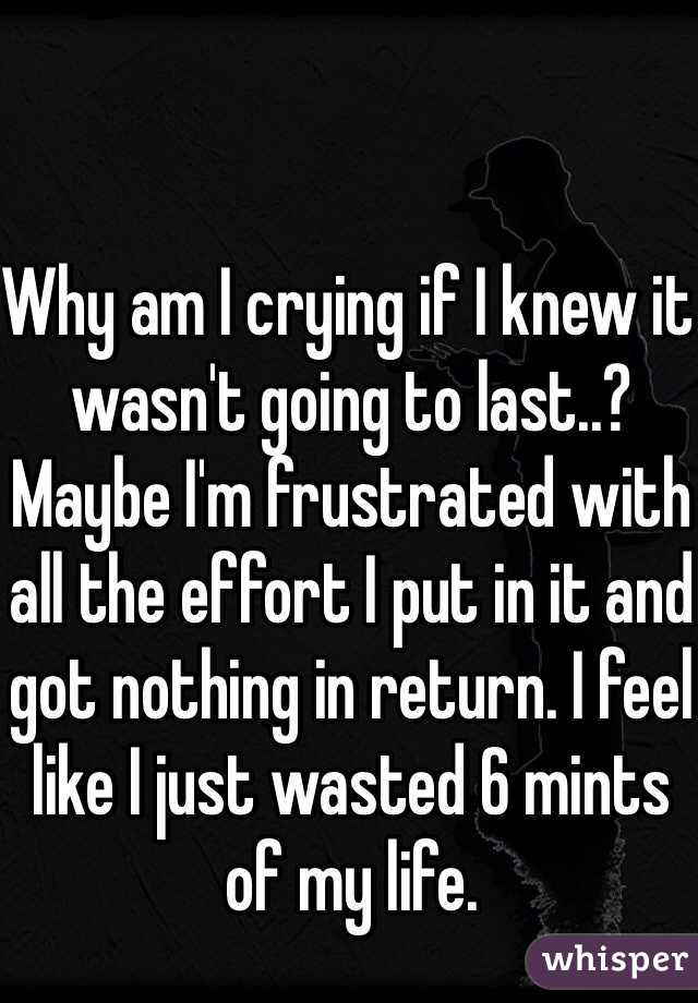 Why am I crying if I knew it wasn't going to last..? Maybe I'm frustrated with all the effort I put in it and got nothing in return. I feel like I just wasted 6 mints of my life. 