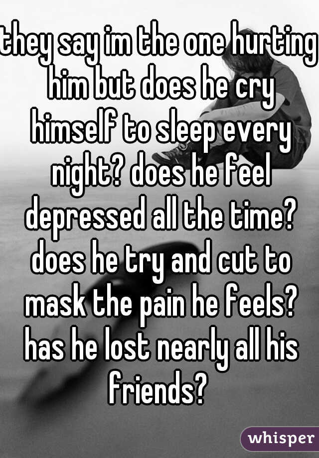 they say im the one hurting him but does he cry himself to sleep every night? does he feel depressed all the time? does he try and cut to mask the pain he feels? has he lost nearly all his friends? 