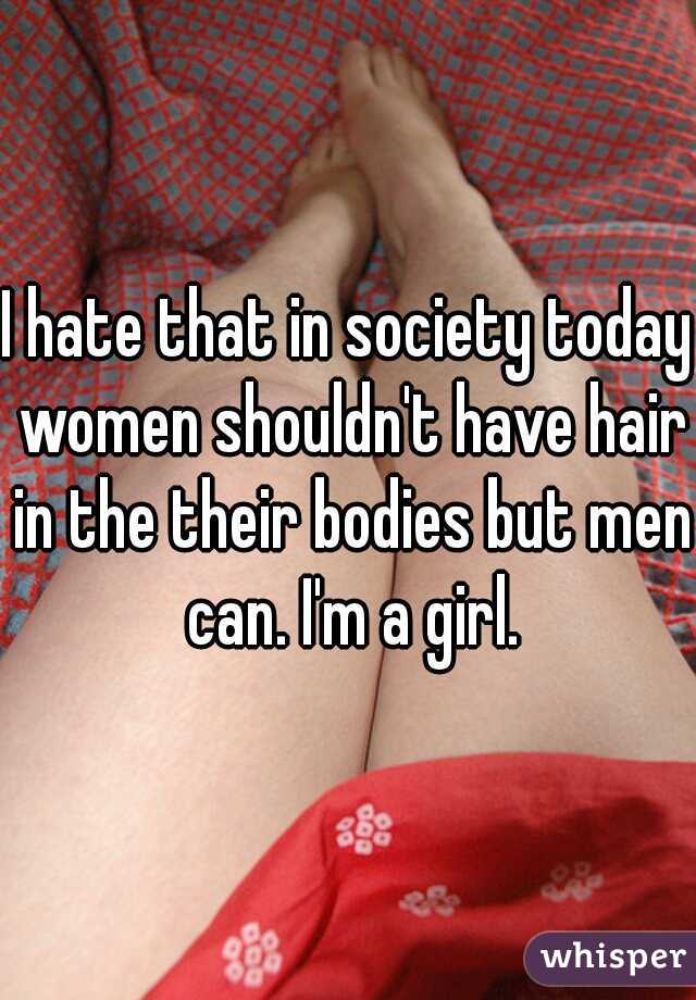 I hate that in society today women shouldn't have hair in the their bodies but men can. I'm a girl.