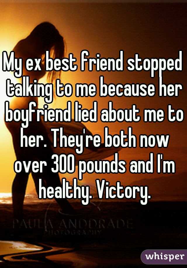 My ex best friend stopped talking to me because her boyfriend lied about me to her. They're both now over 300 pounds and I'm healthy. Victory.