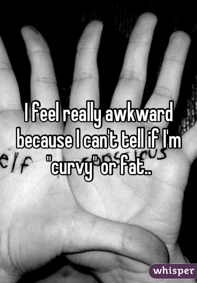 I feel really awkward because I can't tell if I'm "curvy" or fat..