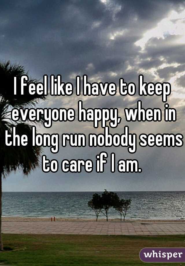 I feel like I have to keep everyone happy, when in the long run nobody seems to care if I am. 