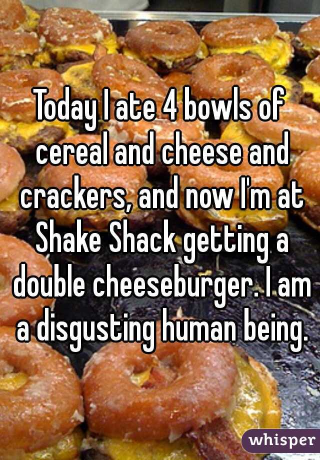 Today I ate 4 bowls of cereal and cheese and crackers, and now I'm at Shake Shack getting a double cheeseburger. I am a disgusting human being.
