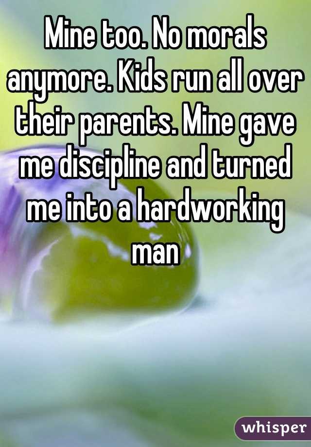Mine too. No morals anymore. Kids run all over their parents. Mine gave me discipline and turned me into a hardworking man