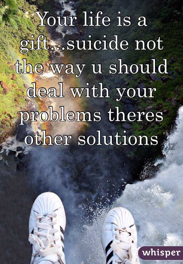 Your life is a gift...suicide not the way u should deal with your problems theres other solutions 