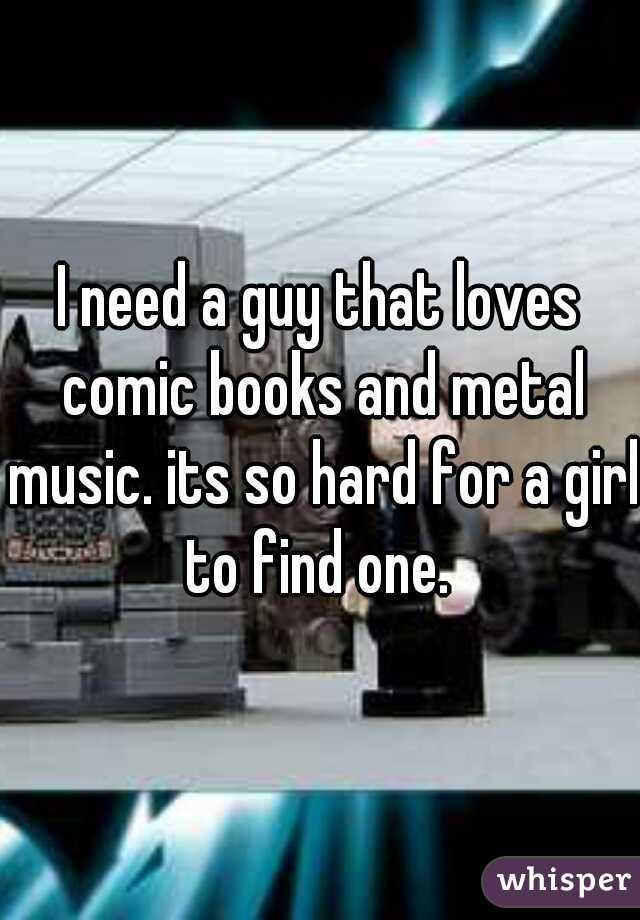I need a guy that loves comic books and metal music. its so hard for a girl to find one. 