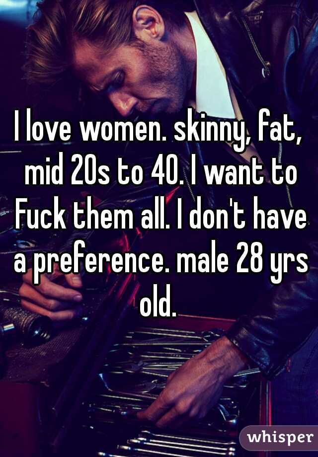 I love women. skinny, fat, mid 20s to 40. I want to Fuck them all. I don't have a preference. male 28 yrs old. 