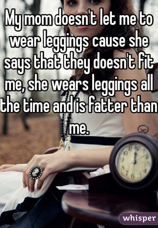 My mom doesn't let me to wear leggings cause she says that they doesn't fit me, she wears leggings all the time and is fatter than me. 