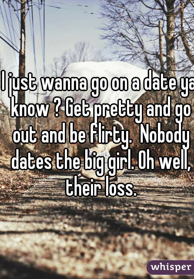 I just wanna go on a date ya know ? Get pretty and go out and be flirty.  Nobody dates the big girl. Oh well, their loss.
