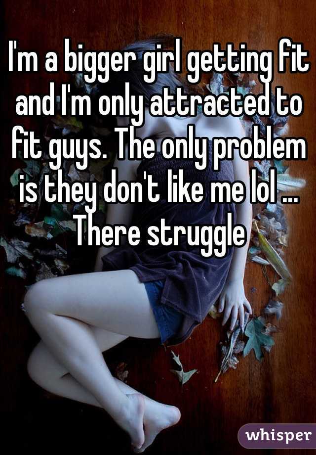 I'm a bigger girl getting fit and I'm only attracted to fit guys. The only problem is they don't like me lol ... There struggle 