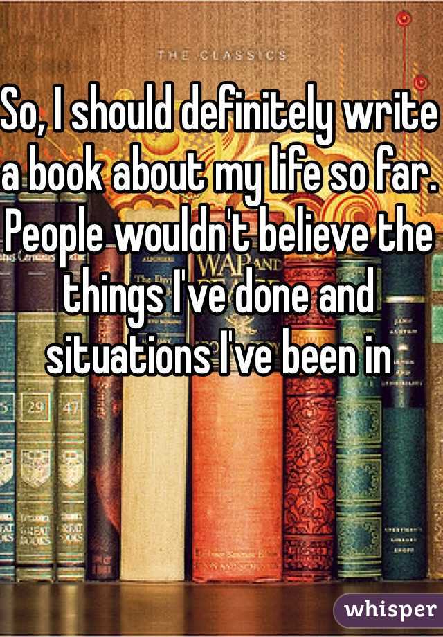So, I should definitely write a book about my life so far. People wouldn't believe the things I've done and situations I've been in