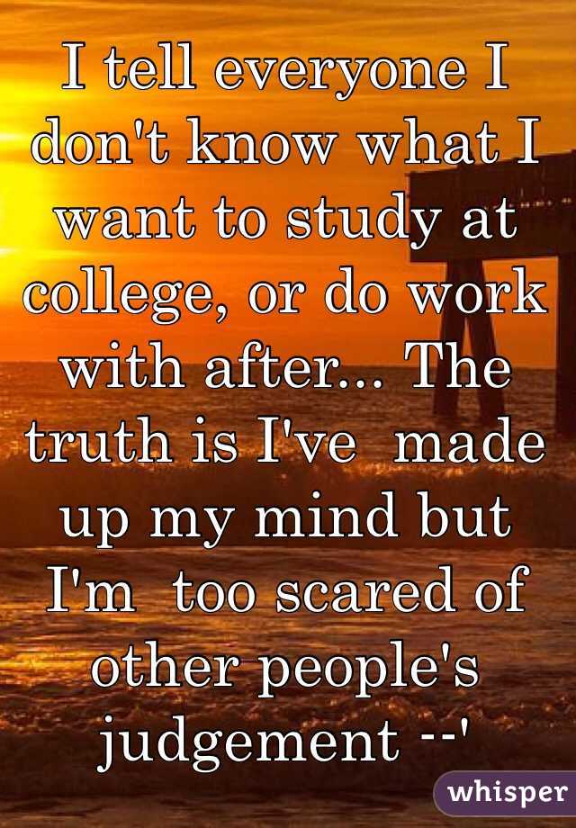 I tell everyone I don't know what I want to study at college, or do work with after... The truth is I've  made up my mind but I'm  too scared of other people's judgement --' 