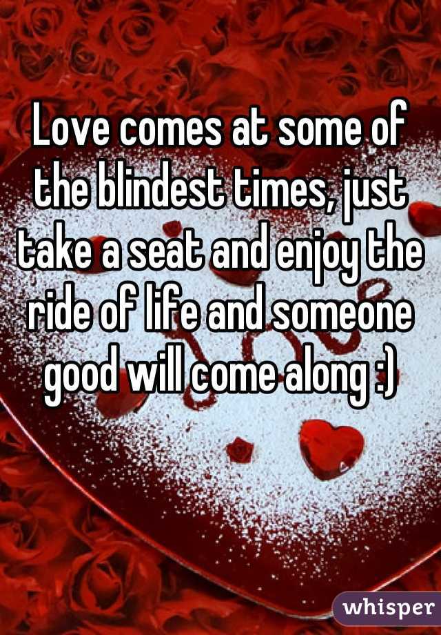 Love comes at some of the blindest times, just take a seat and enjoy the ride of life and someone good will come along :)