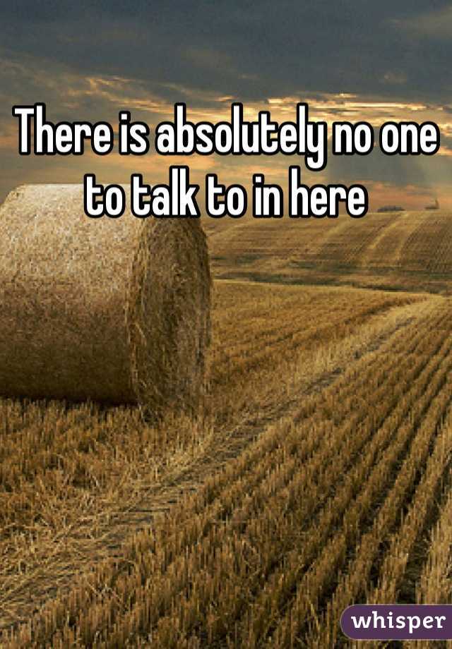 There is absolutely no one to talk to in here