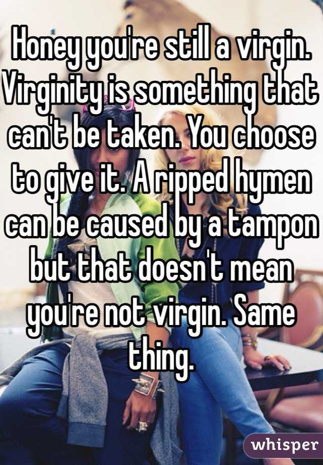 Honey you're still a virgin. Virginity is something that can't be taken. You choose to give it. A ripped hymen can be caused by a tampon but that doesn't mean you're not virgin. Same thing. 