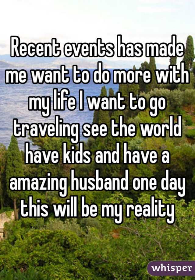 Recent events has made me want to do more with my life I want to go traveling see the world have kids and have a amazing husband one day this will be my reality 