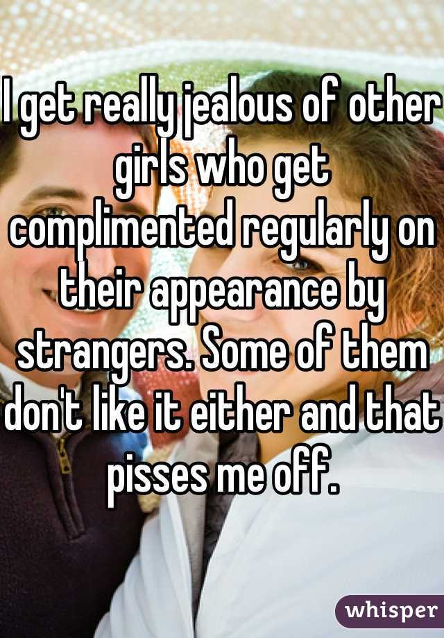 I get really jealous of other girls who get complimented regularly on their appearance by strangers. Some of them don't like it either and that pisses me off.