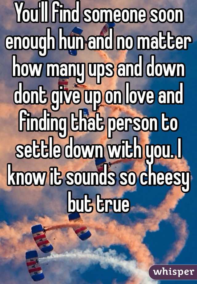 You'll find someone soon enough hun and no matter how many ups and down dont give up on love and finding that person to settle down with you. I know it sounds so cheesy but true