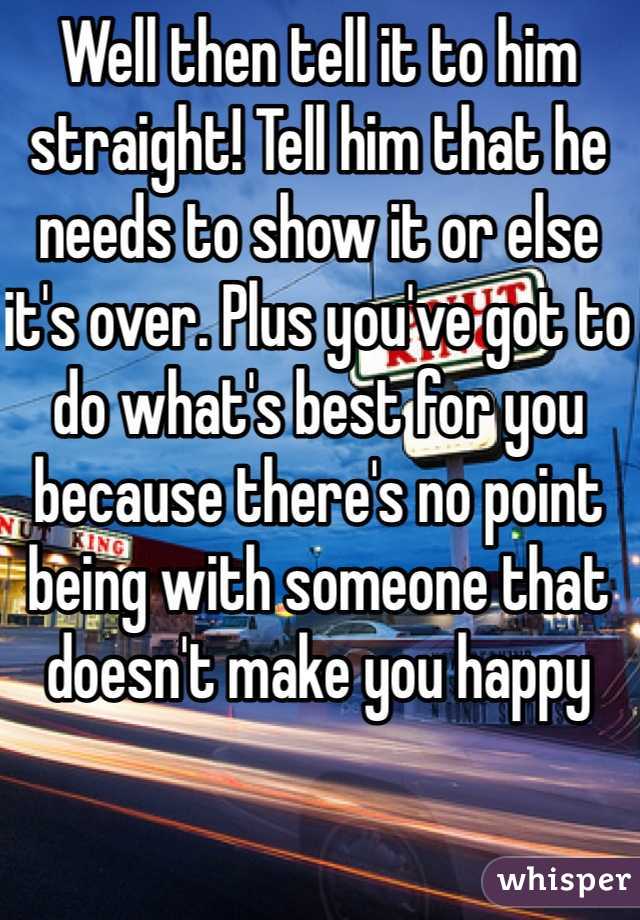 Well then tell it to him straight! Tell him that he needs to show it or else it's over. Plus you've got to do what's best for you because there's no point being with someone that doesn't make you happy 