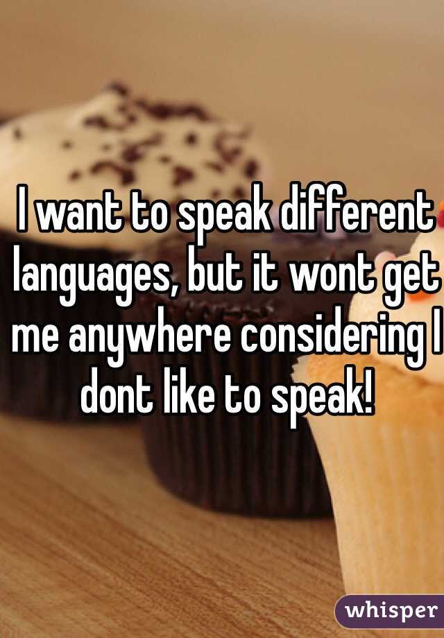 I want to speak different languages, but it wont get me anywhere considering I dont like to speak!