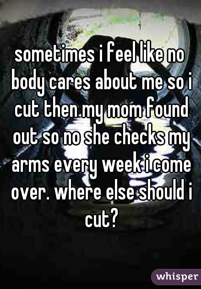 sometimes i feel like no body cares about me so i cut then my mom found out so no she checks my arms every week i come over. where else should i cut?