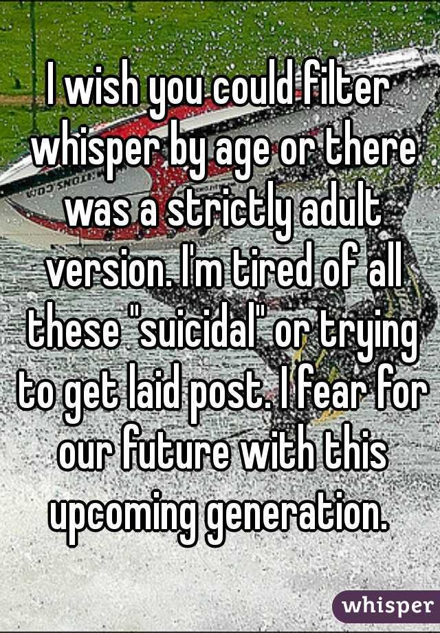 I wish you could filter whisper by age or there was a strictly adult version. I'm tired of all these "suicidal" or trying to get laid post. I fear for our future with this upcoming generation. 