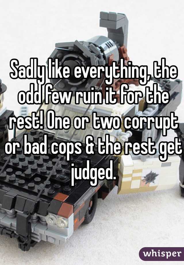 Sadly like everything, the odd few ruin it for the rest! One or two corrupt or bad cops & the rest get judged. 