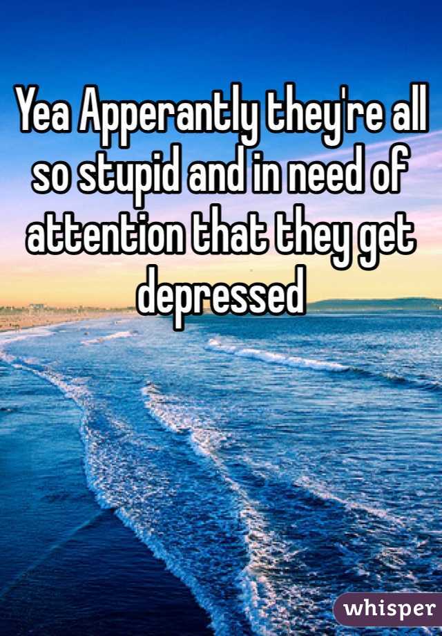 Yea Apperantly they're all so stupid and in need of attention that they get depressed 