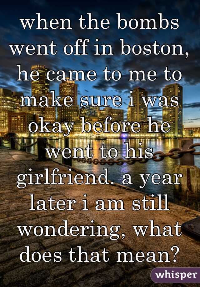 when the bombs went off in boston, he came to me to make sure i was okay before he went to his girlfriend. a year later i am still wondering, what does that mean? 