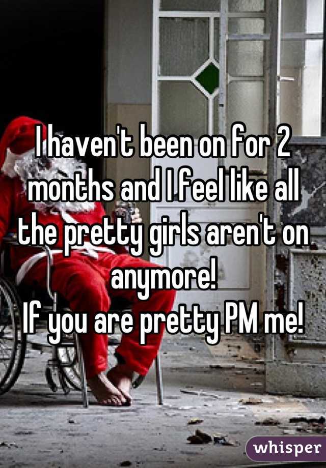 I haven't been on for 2 months and I feel like all the pretty girls aren't on anymore! 
If you are pretty PM me!