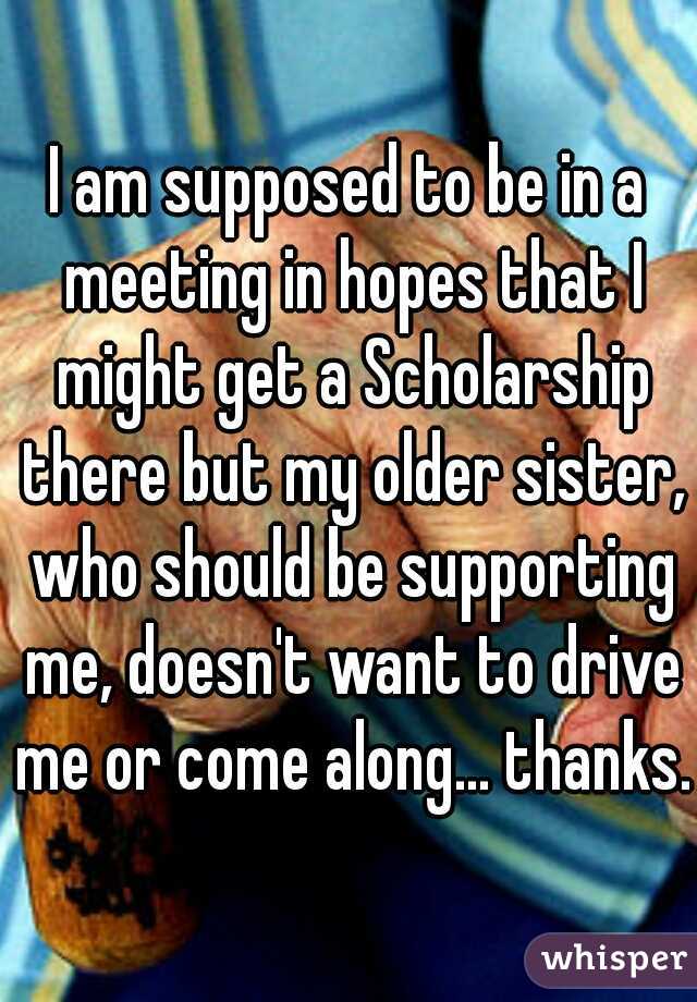 I am supposed to be in a meeting in hopes that I might get a Scholarship there but my older sister, who should be supporting me, doesn't want to drive me or come along... thanks.