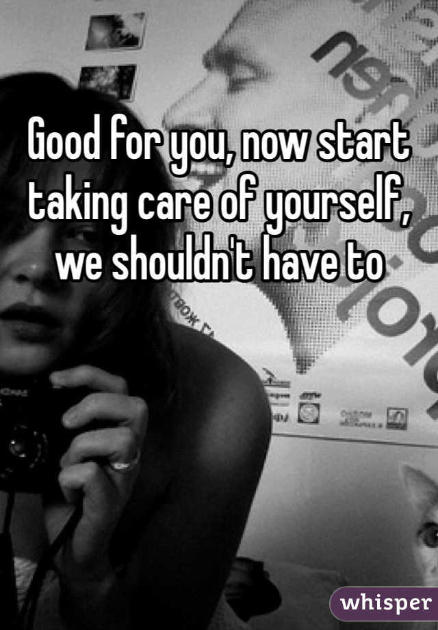 Good for you, now start taking care of yourself, we shouldn't have to