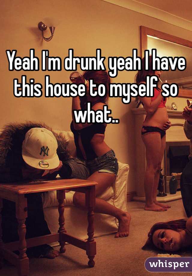Yeah I'm drunk yeah I have this house to myself so what..