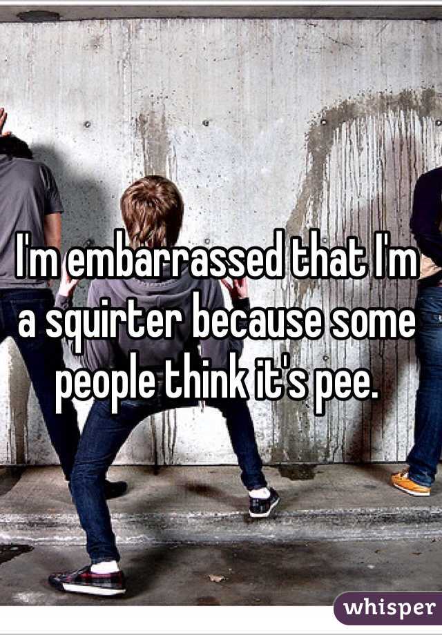 I'm embarrassed that I'm a squirter because some people think it's pee. 