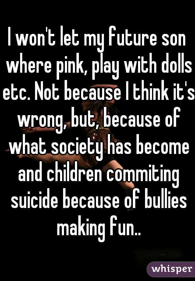 I won't let my future son where pink, play with dolls etc. Not because I think it's wrong, but, because of what society has become and children commiting suicide because of bullies making fun..