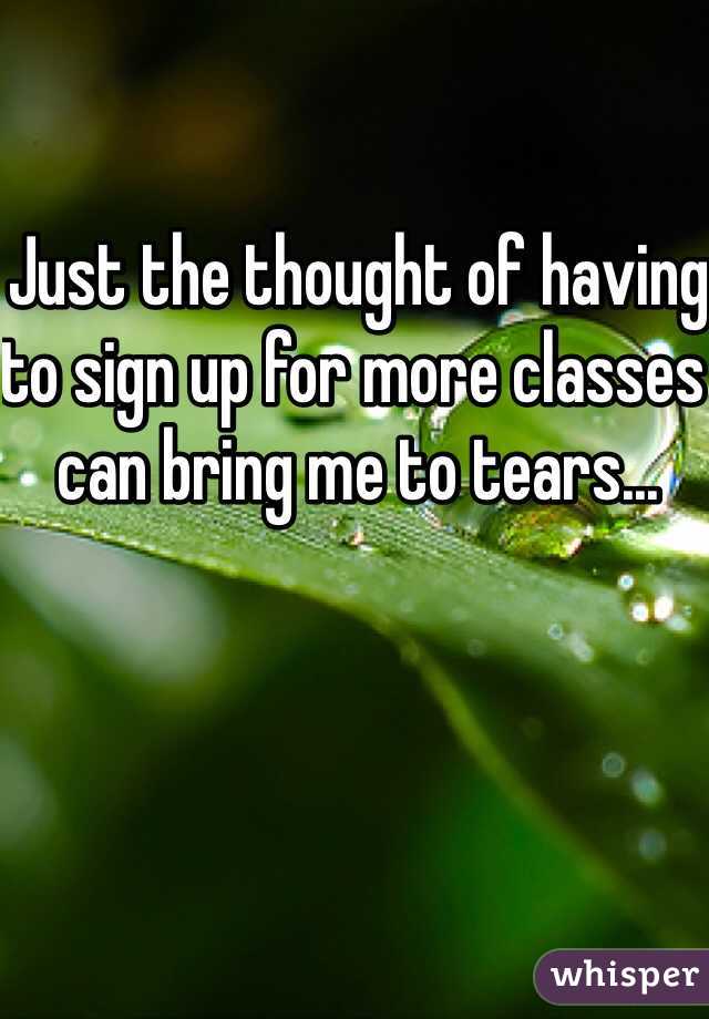 Just the thought of having to sign up for more classes can bring me to tears...