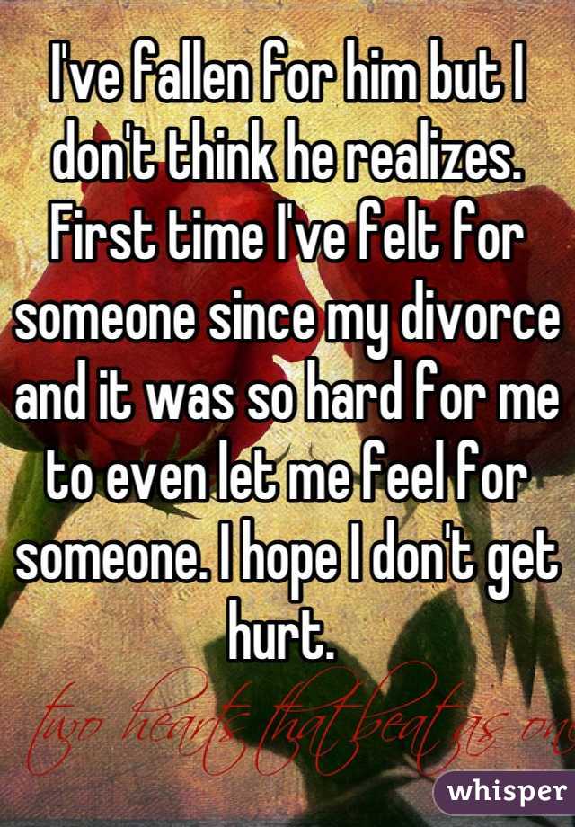 I've fallen for him but I don't think he realizes. First time I've felt for someone since my divorce and it was so hard for me to even let me feel for someone. I hope I don't get hurt. 