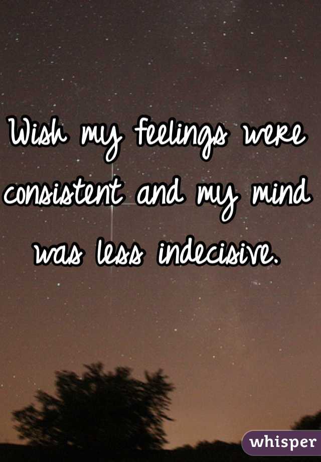 Wish my feelings were consistent and my mind was less indecisive. 