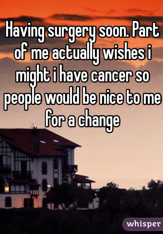 Having surgery soon. Part of me actually wishes i might i have cancer so people would be nice to me for a change