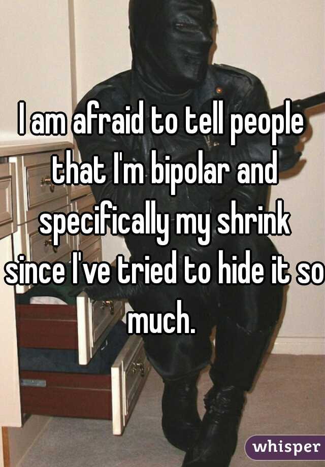 I am afraid to tell people that I'm bipolar and specifically my shrink since I've tried to hide it so much. 