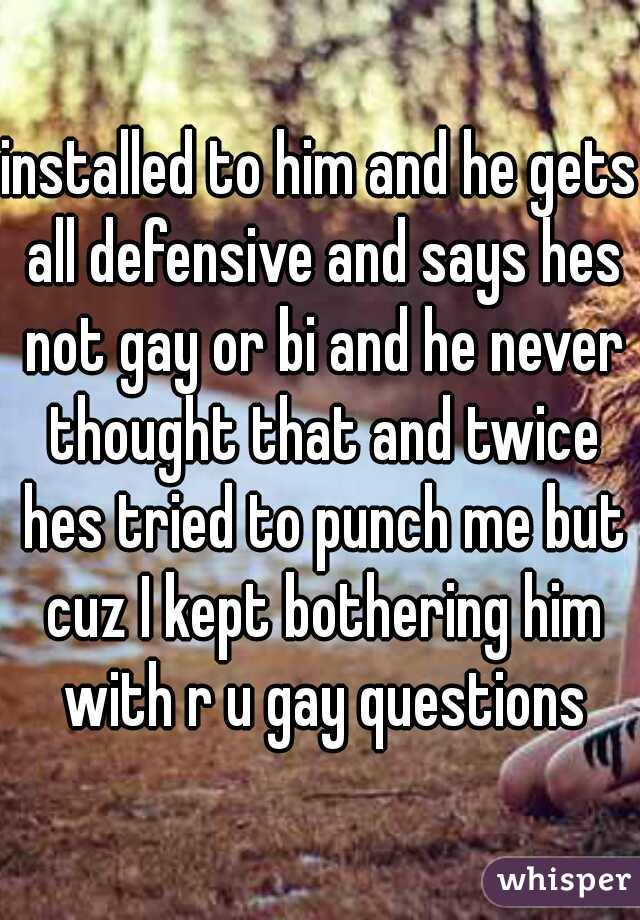 installed to him and he gets all defensive and says hes not gay or bi and he never thought that and twice hes tried to punch me but cuz I kept bothering him with r u gay questions