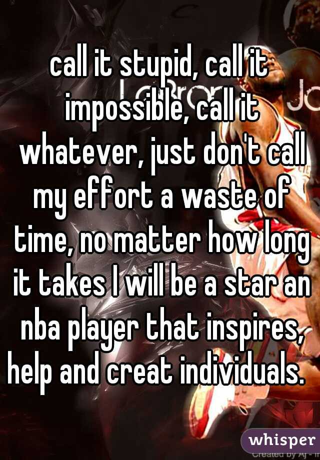 call it stupid, call it impossible, call it whatever, just don't call my effort a waste of time, no matter how long it takes I will be a star an nba player that inspires, help and creat individuals.  